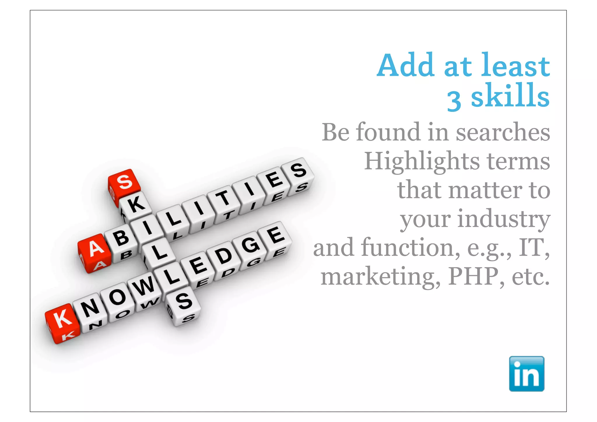 Add at least
          3 skills
 Be found in searches
     Highlights terms
       that matter to
        your industry
and function, e.g., IT,
 marketing, PHP, etc.
 
