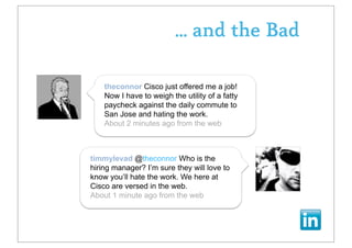 ... and the Bad

    theconnor Cisco just offered me a job!
    Now I have to weigh the utility of a fatty
    paycheck against the daily commute to
    San Jose and hating the work.
    About 2 minutes ago from the web



timmylevad @theconnor Who is the
hiring manager? I’m sure they will love to
know you’ll hate the work. We here at
Cisco are versed in the web.
About 1 minute ago from the web
 