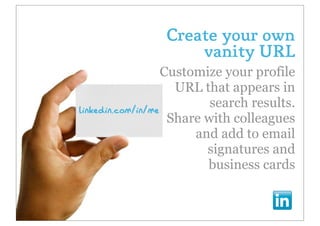 Create your own
                    vanity URL
                   Customize your profile
                     URL that appears in
                           search results.
linkedin.com/in/me
                    Share with colleagues
                        and add to email
                          signatures and
                          business cards
 