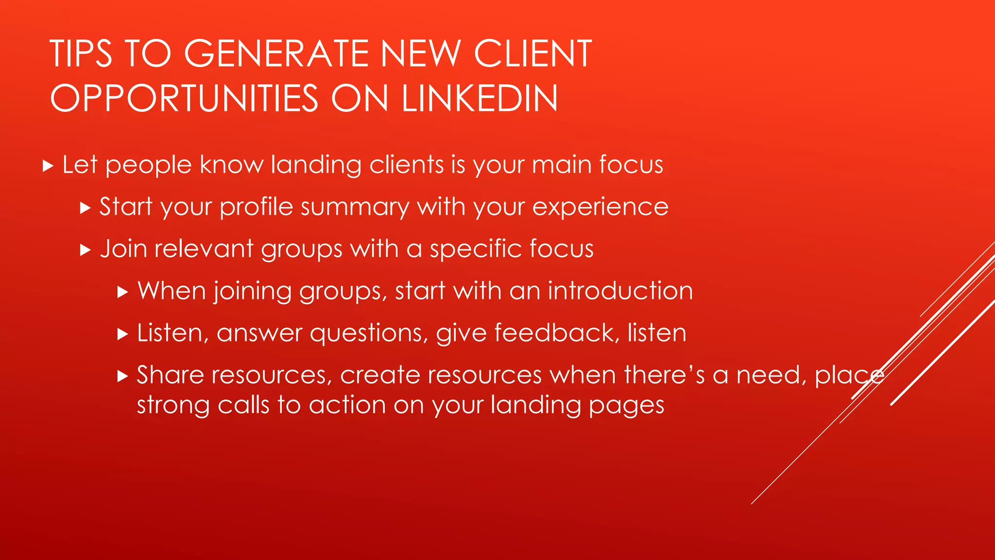 TIPS TO GENERATE NEW CLIENT
OPPORTUNITIES ON LINKEDIN
 Let people know landing clients is your main focus
 Start your profile summary with your experience
 Join relevant groups with a specific focus
 When joining groups, start with an introduction
 Listen, answer questions, give feedback, listen
 Share resources, create resources when there’s a need, place
strong calls to action on your landing pages
 