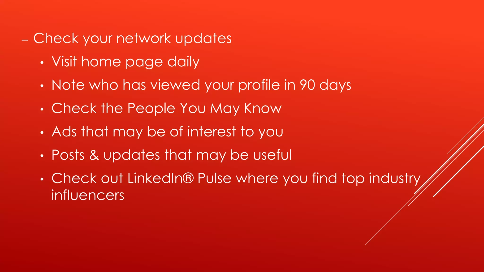– Check your network updates
• Visit home page daily
• Note who has viewed your profile in 90 days
• Check the People You May Know
• Ads that may be of interest to you
• Posts & updates that may be useful
• Check out LinkedIn® Pulse where you find top industry
influencers
 