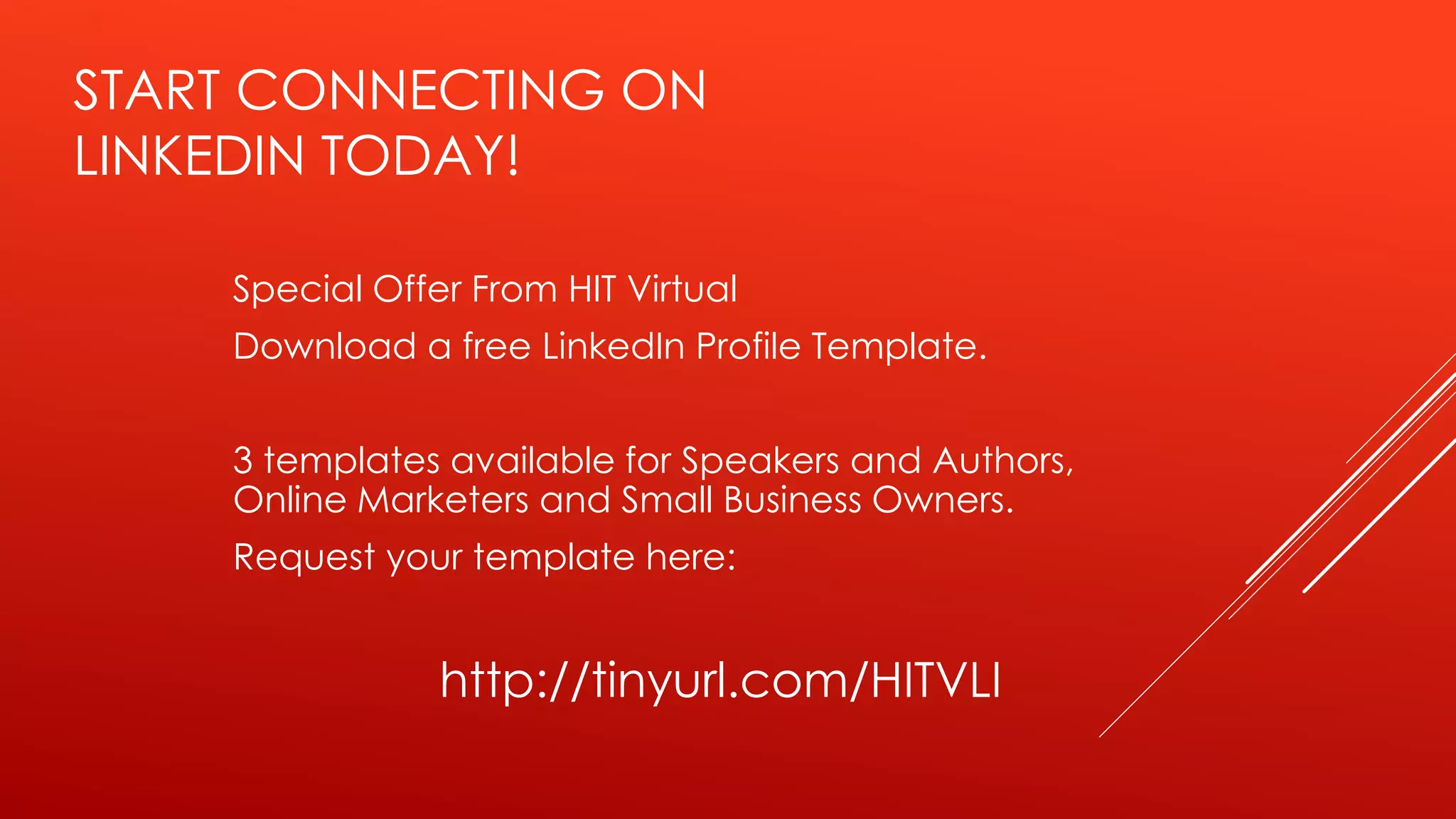 START CONNECTING ON
LINKEDIN TODAY!
Special Offer From HIT Virtual
Download a free LinkedIn Profile Template.
3 templates available for Speakers and Authors,
Online Marketers and Small Business Owners.
Request your template here:
http://tinyurl.com/HITVLI
 