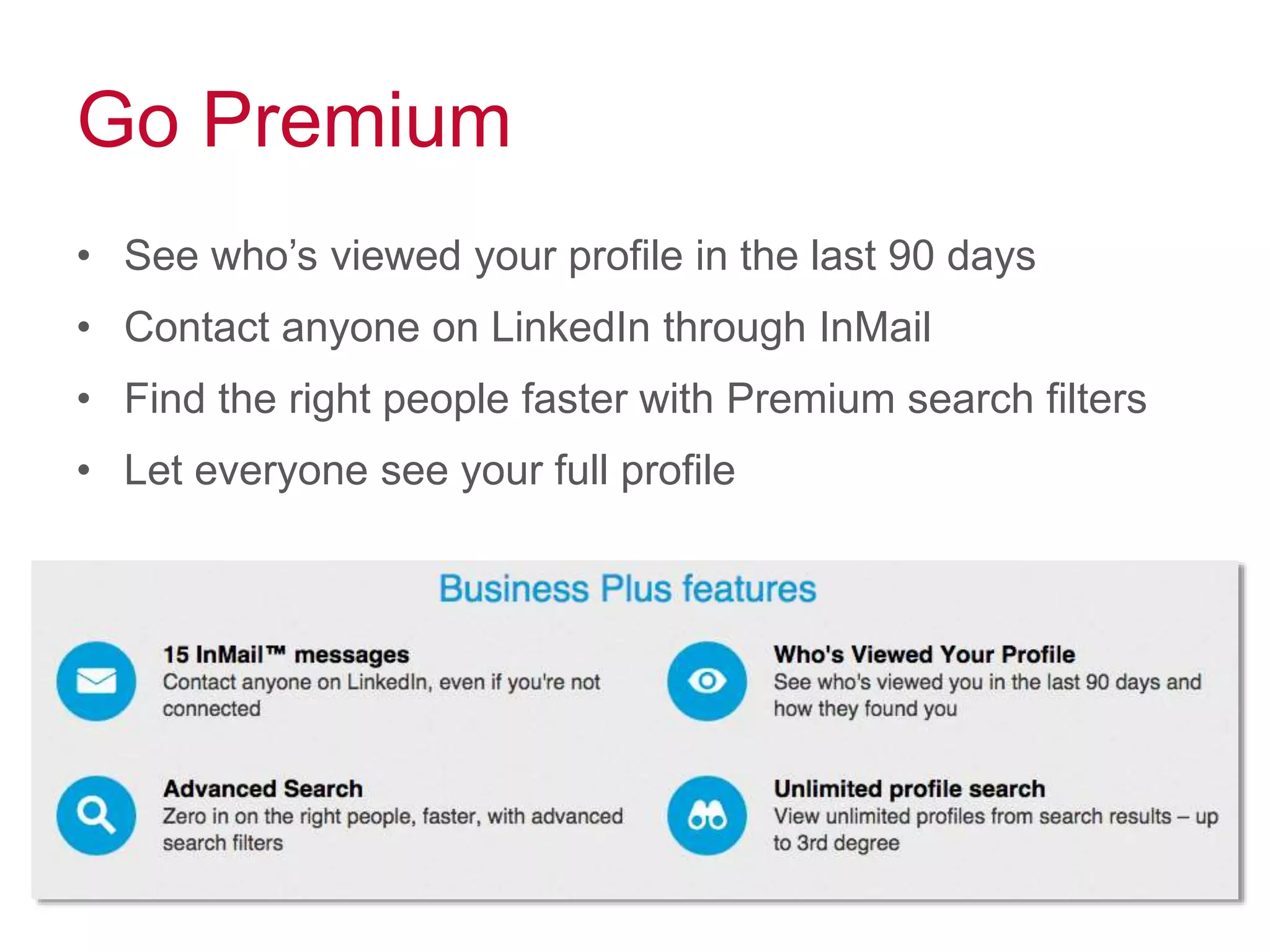 Go Premium
• See who’s viewed your profile in the last 90 days
• Contact anyone on LinkedIn through InMail
• Find the right people faster with Premium search filters
• Let everyone see your full profile
 