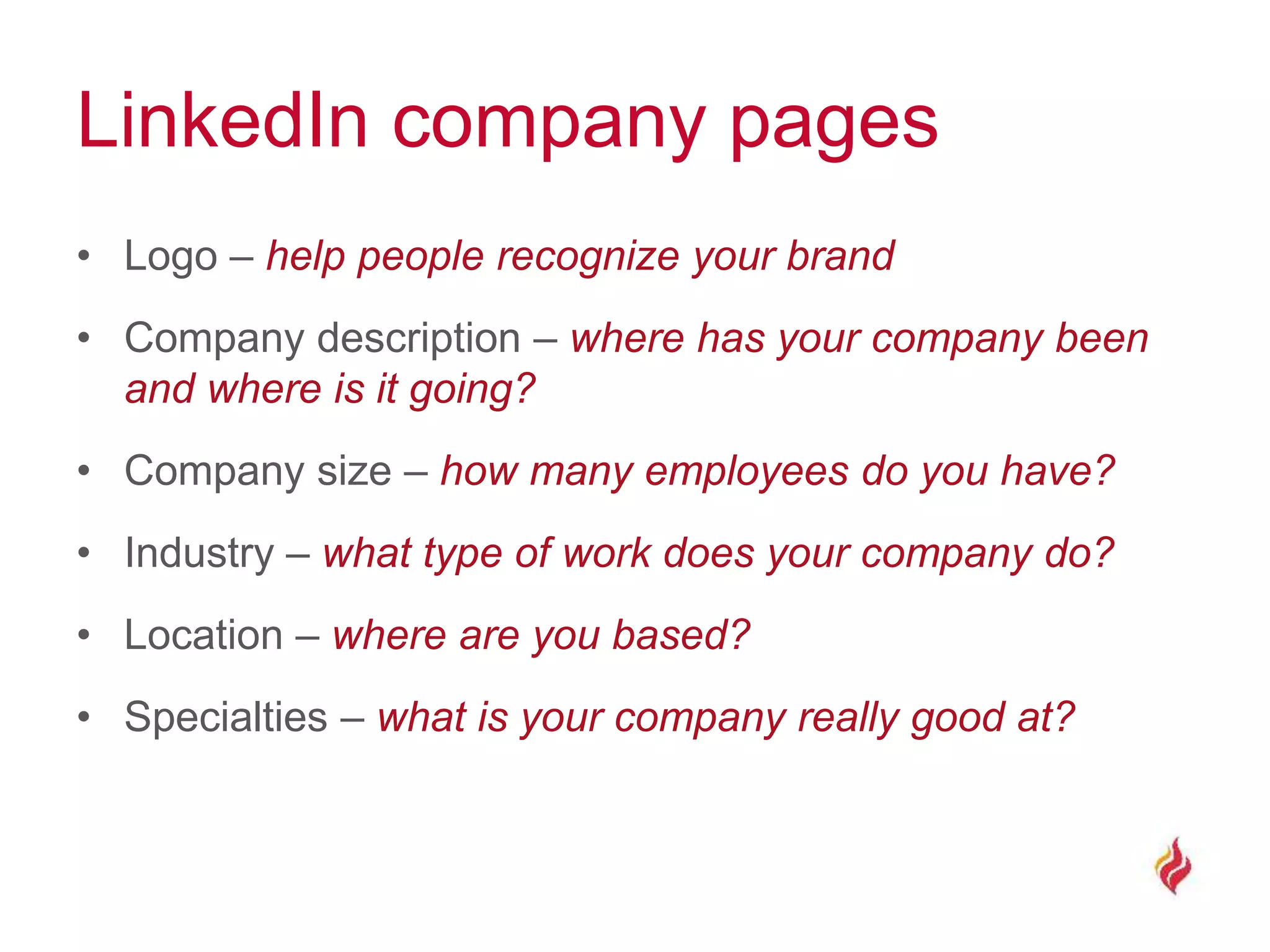 LinkedIn company pages
• Logo – help people recognize your brand
• Company description – where has your company been
and where is it going?
• Company size – how many employees do you have?
• Industry – what type of work does your company do?
• Location – where are you based?
• Specialties – what is your company really good at?
 