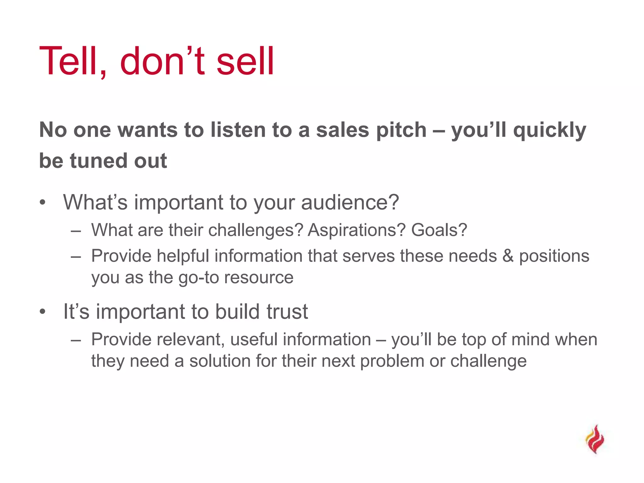 Tell, don’t sell
No one wants to listen to a sales pitch – you’ll quickly
be tuned out
• What’s important to your audience?
– What are their challenges? Aspirations? Goals?
– Provide helpful information that serves these needs & positions
you as the go-to resource
• It’s important to build trust
– Provide relevant, useful information – you’ll be top of mind when
they need a solution for their next problem or challenge
 