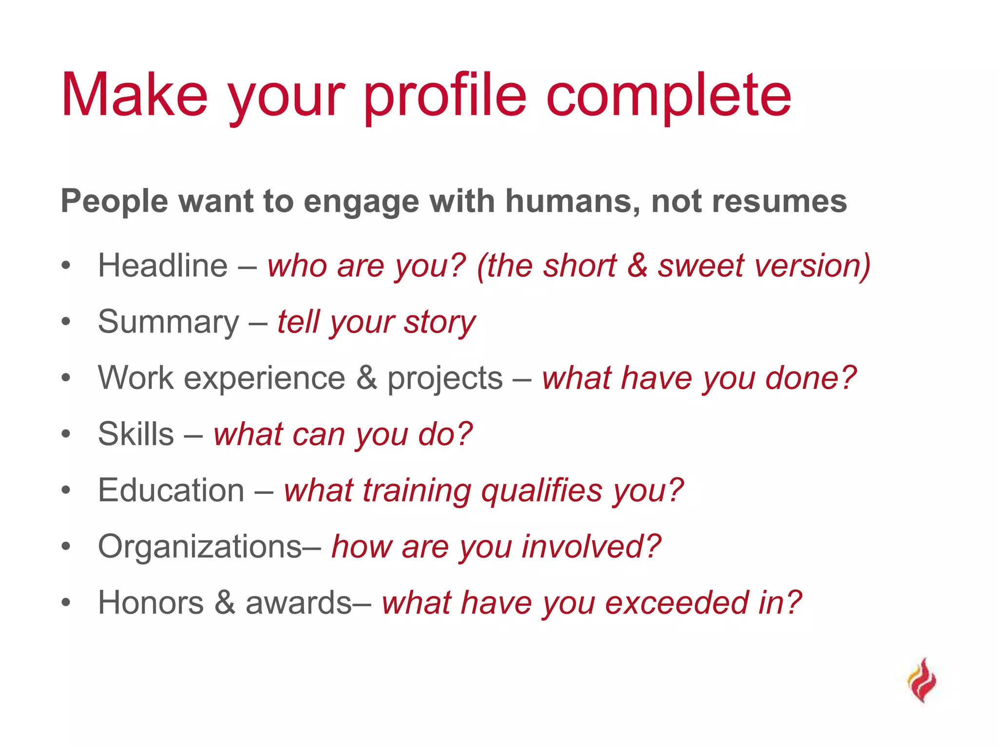 Make your profile complete
People want to engage with humans, not resumes
• Headline – who are you? (the short & sweet version)
• Summary – tell your story
• Work experience & projects – what have you done?
• Skills – what can you do?
• Education – what training qualifies you?
• Organizations– how are you involved?
• Honors & awards– what have you exceeded in?
 