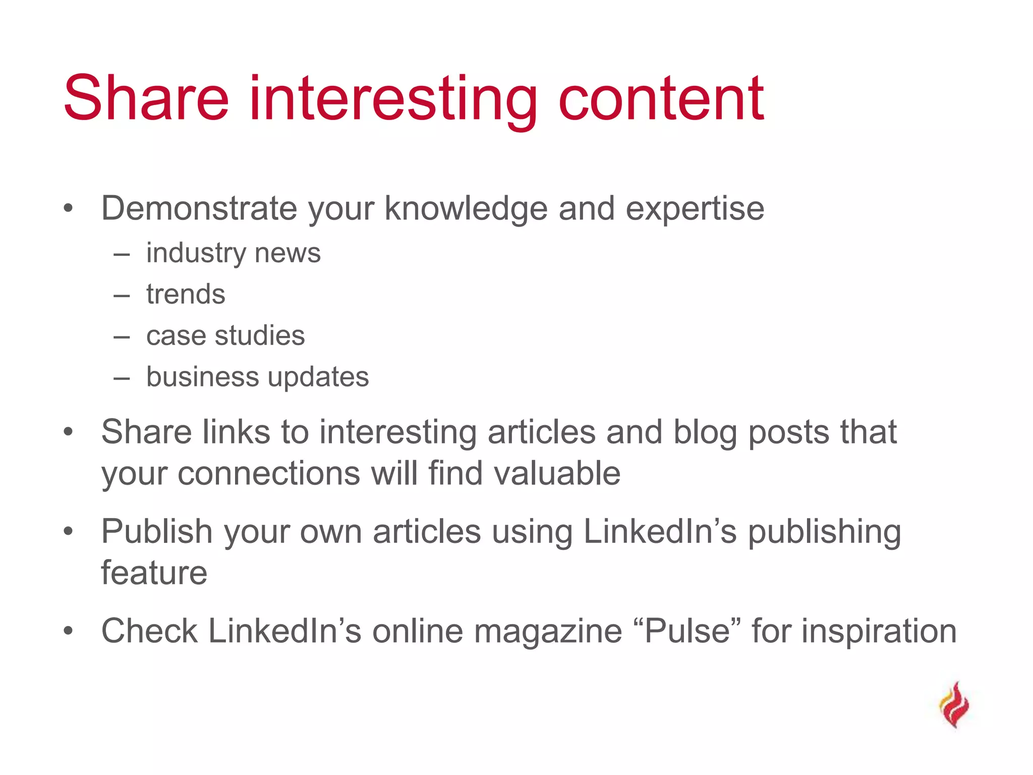 Share interesting content
• Demonstrate your knowledge and expertise
– industry news
– trends
– case studies
– business updates
• Share links to interesting articles and blog posts that
your connections will find valuable
• Publish your own articles using LinkedIn’s publishing
feature
• Check LinkedIn’s online magazine “Pulse” for inspiration
 