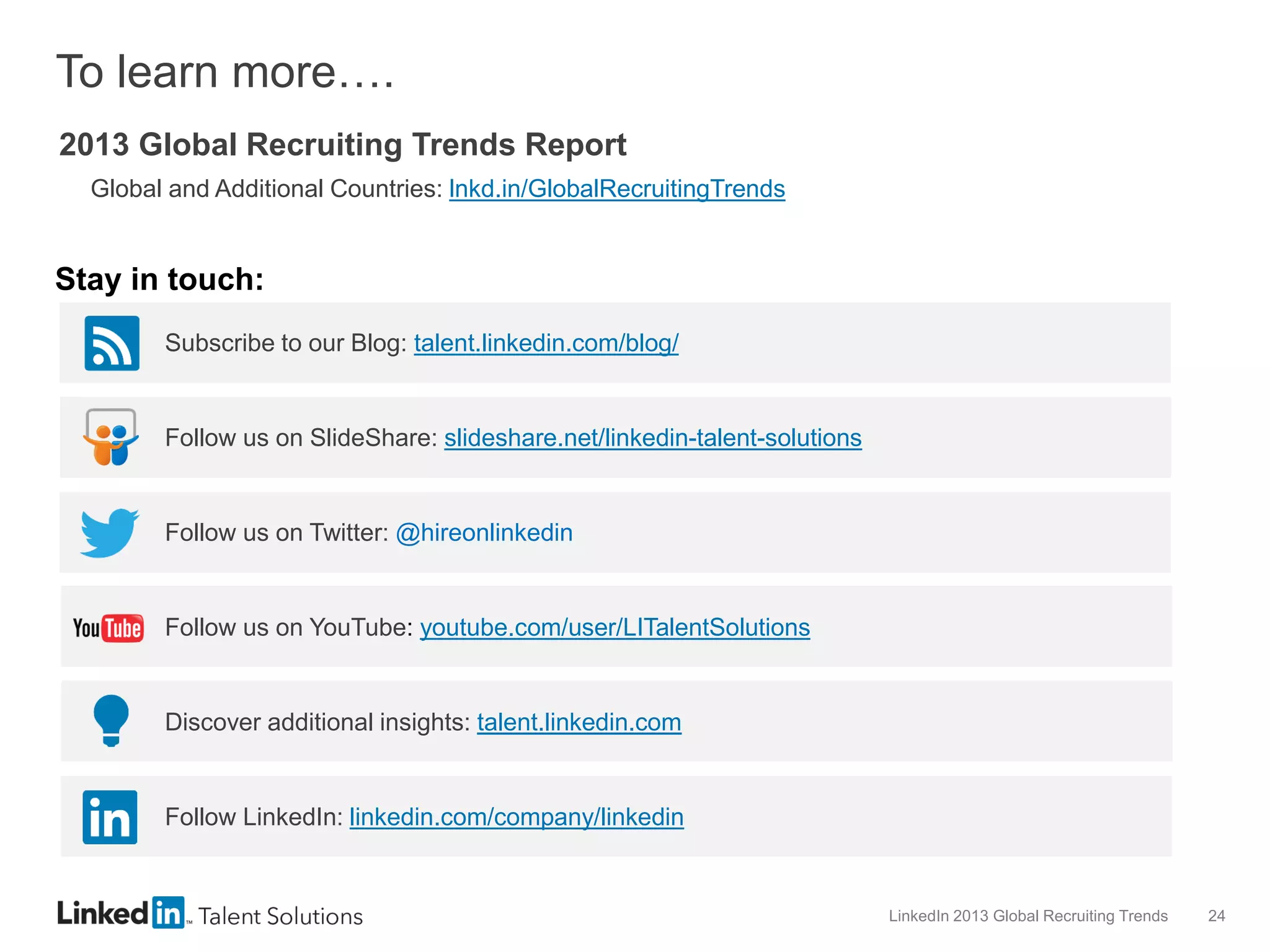 To learn more….
2013 Global Recruiting Trends Report
Global and Additional Countries: lnkd.in/GlobalRecruitingTrends

Stay in touch:
Subscribe to our Blog: talent.linkedin.com/blog/

Follow us on SlideShare: slideshare.net/linkedin-talent-solutions

Follow us on Twitter: @hireonlinkedin

Follow us on YouTube: youtube.com/user/LITalentSolutions

Discover additional insights: talent.linkedin.com

Follow LinkedIn: linkedin.com/company/linkedin

LinkedIn 2013 Global Recruiting Trends

24

 