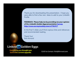 Thank you for downloading this presentation. I hope you
were able to find a few new ideas to add to your LinkedIn
Profile
FEEDBACK: Please help me by providing me your opinion
of the LinkedIn Golden Eggs presentation Survey.
http://www.surveymonkey.com/s/CT6LYC7
In the final 5 slides you’ll find copious links and references
Everything you thought you
lost in the current upgrade.
In the final 5 slides you’ll find copious links and references
and recommended reading.
Thank You!
Rick Kinnard
CLICK to Contact: Rick@Kinnard.com
 