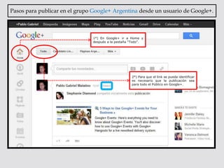 Pasos para publicar en el grupo Google+ Argentina desde un usuario de Google+.



                               1°) En Google+ ir a Home y
                               después a la pestaña “Todo”.




                                                    2°) Para que el link se pueda identificar
                                                    es necesario que la publicación sea
                                                    para todo el Público en Google+.
 