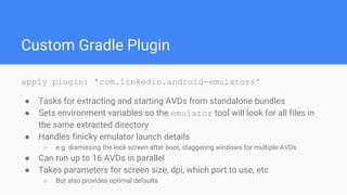 Custom Gradle Plugin
apply plugin: 'com.linkedin.android-emulators'
● Tasks for extracting and starting AVDs from standalone bundles
● Sets environment variables so the emulator tool will look for all files in
the same extracted directory
● Handles finicky emulator launch details
○ e.g. dismissing the lock screen after boot, staggering windows for multiple AVDs
● Can run up to 16 AVDs in parallel
● Takes parameters for screen size, dpi, which port to use, etc
○ But also provides optimal defaults
 