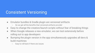 Consistent Versioning
● Emulator bundles & Gradle plugin are versioned artifacts
○ So we get all the benefits that versioned artifacts provide!
● Easy to change the creation/launch scripts without fear of breaking things
● When Google releases a new emulator, we can test extensively before
rolling out to app developers
● Bumping the plugin version in the app simultaneously upgrades all devs &
build machines
○ Easy to roll back if there are issues
 