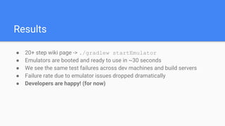 Results
● 20+ step wiki page -> ./gradlew startEmulator
● Emulators are booted and ready to use in ~30 seconds
● We see the same test failures across dev machines and build servers
● Failure rate due to emulator issues dropped dramatically
● Developers are happy! (for now)
 