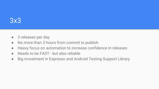 3x3
● 3 releases per day
● No more than 3 hours from commit to publish
● Heavy focus on automation to increase confidence in releases
● Needs to be FAST - but also reliable
● Big investment in Espresso and Android Testing Support Library
 