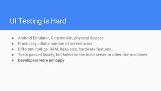 UI Testing is Hard
● Android Emulator, Genymotion, physical devices
● Practically infinite number of screen sizes
● Different configs; RAM, heap size, hardware features…
● Tests passed locally, but failed on the build server or other dev machines
● Developers were unhappy
 