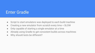 Enter Gradle
● Script to start emulators was deployed to each build machine
● Creating a new emulator from scratch every time = SLOW
● Only capable of starting a single emulator at a time
● Already using Gradle to get consistent builds across machines
● Why should tests be different?
 