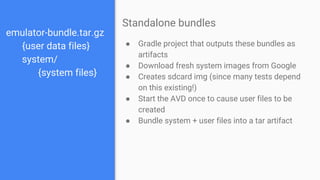 emulator-bundle.tar.gz
{user data files}
system/
{system files}
● Gradle project that outputs these bundles as
artifacts
● Download fresh system images from Google
● Creates sdcard img (since many tests depend
on this existing!)
● Start the AVD once to cause user files to be
created
● Bundle system + user files into a tar artifact
Standalone bundles
 