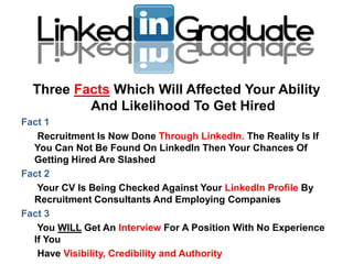 Three Facts Which Will Affected Your Ability
          And Likelihood To Get Hired
Fact 1
   Recruitment Is Now Done Through LinkedIn. The Reality Is If
  You Can Not Be Found On LinkedIn Then Your Chances Of
  Getting Hired Are Slashed
Fact 2
   Your CV Is Being Checked Against Your LinkedIn Profile By
  Recruitment Consultants And Employing Companies
Fact 3
   You WILL Get An Interview For A Position With No Experience
  If You
   Have Visibility, Credibility and Authority
 