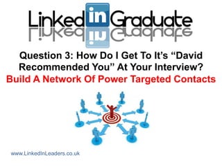 Question 3: How Do I Get To It‟s “David
  Recommended You” At Your Interview?
Build A Network Of Power Targeted Contacts




www.LinkedInLeaders.co.uk
 