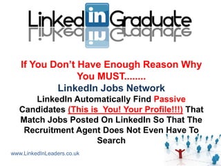 If You Don‟t Have Enough Reason Why
                You MUST........
           LinkedIn Jobs Network
      LinkedIn Automatically Find Passive
   Candidates (This is You! Your Profile!!!) That
   Match Jobs Posted On LinkedIn So That The
    Recruitment Agent Does Not Even Have To
                      Search
www.LinkedInLeaders.co.uk
 