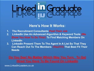 Here‟s How It Works:
 1. The Recruitment Consultants Post Their Job
 2. LinkedIn Use An Advanced Algorithm & Keyword Tools (We
    Show You How To Do This!) To Find Matching Members On
    LinkedIn
 3. LinkedIn Present Them To The Agent In A List So That They
    Can Reach Out To The Members (You!!!!!) That Best Fit Their
    Needs

   Do You See! No Matter Which Way You Turn. To Get
        Hired You Have To Be Found On LinkedIn
www.LinkedInLeaders.co.uk
 