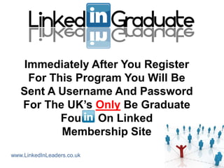 Immediately After You Register
     For This Program You Will Be
   Sent A Username And Password
   For The UK‟s Only Be Graduate
           Found On Linked
           Membership Site
www.LinkedInLeaders.co.uk
 