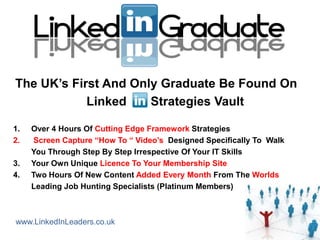 The UK‟s First And Only Graduate Be Found On
            Linked    Strategies Vault

1.   Over 4 Hours Of Cutting Edge Framework Strategies
2.    Screen Capture “How To “ Video‟s Designed Specifically To Walk
     You Through Step By Step Irrespective Of Your IT Skills
3.   Your Own Unique Licence To Your Membership Site
4.   Two Hours Of New Content Added Every Month From The Worlds
     Leading Job Hunting Specialists (Platinum Members)



www.LinkedInLeaders.co.uk
 