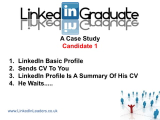 A Case Study
                            Candidate 1

1.   LinkedIn Basic Profile
2.   Sends CV To You
3.   LinkedIn Profile Is A Summary Of His CV
4.   He Waits.....



www.LinkedInLeaders.co.uk
 