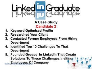 A Case Study
                 Candidate 2
1. Keyword Optimised Profile
2. Researched Your Client
3. Contacted Former Employees From Hiring
    Department
4. Identified Top 10 Challenges To That
    Department
5. Founded Groups In LinkedIn That Create
    Solutions To These Challenges Inviting
www.LinkedInLeaders.co.uk Company
    Employees Of
 