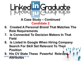 A Case Study – Continued
                          Candidate 2
6. Created A Personal Brand That Matches The
    Role Requirements
7. Is Connected To Decision Makers In That
    Field
8. Is Listed In Google When Hiring Company
    Search For Skill Set Relevant To Their
    Position
9. His CV State These Powerful Relevant
www.LinkedInLeaders.co.uk
    Attributes
 