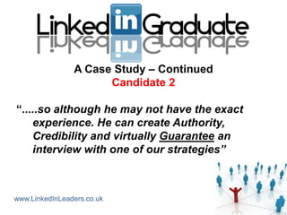 A Case Study – Continued
                      Candidate 2

“.....so although he may not have the exact
    experience. He can create Authority,
    Credibility and virtually Guarantee an
    interview with one of our strategies”



www.LinkedInLeaders.co.uk
 