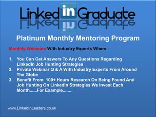 Platinum Monthly Mentoring Program
Monthly Webinars With Industry Experts Where

1. You Can Get Answers To Any Questions Regarding
   LinkedIn Job Hunting Strategies
2. Private Webinar Q & A With Industry Experts From Around
   The Globe
3. Benefit From 100+ Hours Research On Being Found And
   Job Hunting On LinkedIn Strategies We Invest Each
   Month......For Example.......



www.LinkedInLeaders.co.uk
 