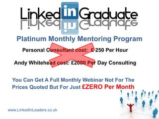 Platinum Monthly Mentoring Program
       Personal Consultant cost: £ 250 Per Hour

   Andy Whitehead cost: £2000 Per Day Consulting


  You Can Get A Full Monthly Webinar Not For The
  Prices Quoted But For Just £ZERO Per Month



www.LinkedInLeaders.co.uk
 