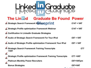 The Linked              Graduate Be Found Power
                            Blueprint
Strategic Search Framework Webinar        £147 + VAT

Strategic Profile optimization Framework Webinar                £147 + VAT

Certification In LinkedIn Graduate Strategies

Audio of Strategic Search Framework For Your IPod               £97 + VAT

Audio of Strategic Profile optimization Framework Your IPod     £97 + VAT

Strategic Search Framework Training Transcripts                            £77
+VAT

Strategic Profile optimization Framework Training Transcripts   £77 +VAT

Platinum Monthly Power Recruiters                               £97+VATpm

Bonus Strategies                                                £97+VAT
 