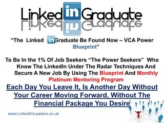 “The Linked          Graduate Be Found Now – VCA Power
                            Blueprint”

To Be In the 1% Of Job Seekers “The Power Seekers” Who
    Know The LinkedIn Under The Radar Techniques And
   Secure A New Job By Using The Blueprint And Monthly
                Platinum Mentoring Program
Each Day You Leave It, Is Another Day Without
  Your Career Moving Forward, Without The
        Financial Package You Desire
www.LinkedInLeaders.co.uk
 