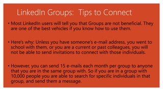 LinkedIn Groups: Tips to Connect
• Most LinkedIn users will tell you that Groups are not beneficial. They
are one of the best vehicles if you know how to use them.
• Here's why: Unless you have someone’s e-mail address, you went to
school with them, or you are a current or past colleagues, you will
not be able to send invitations to connect with those individuals.
• However, you can send 15 e-mails each month per group to anyone
that you are in the same group with. So if you are in a group with
10,000 people you are able to search for specific individuals in that
group, and send them a message.
 