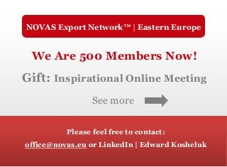 We Are 500 Members Now!
Gift: Inspirational Online Meeting
See more
Please feel free to contact:
office@novas.eu or LinkedIn | Edward Kosheluk
NOVAS Export Network™ | Eastern Europe
 