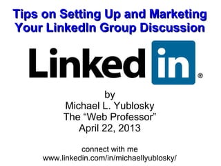 Tips on Setting Up and Marketing
Your LinkedIn Group Discussion




                   by
         Michael L. Yublosky
         The “Web Professor”
            April 22, 2013

              connect with me
    www.linkedin.com/in/michaellyublosky/
 