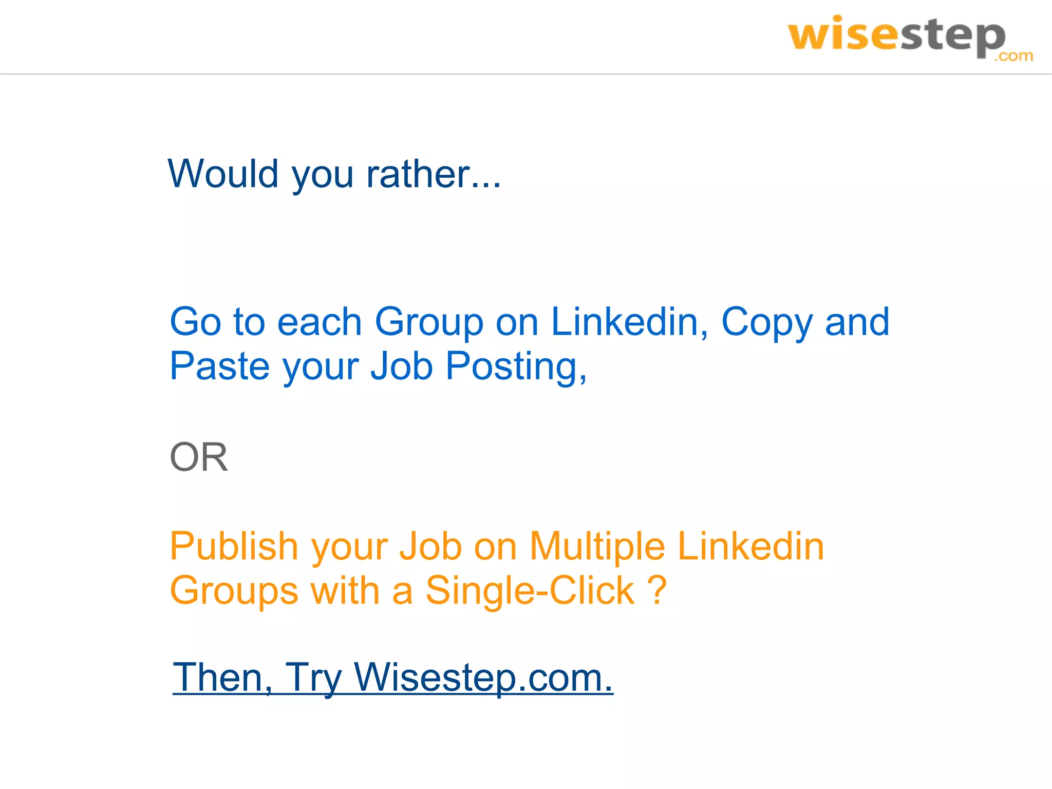 Would you rather...


Go to each Group on Linkedin, Copy and
Paste your Job Posting,

OR

Publish your Job on Multiple Linkedin
Groups with a Single-Click ?

Then, Try Wisestep.com.
 