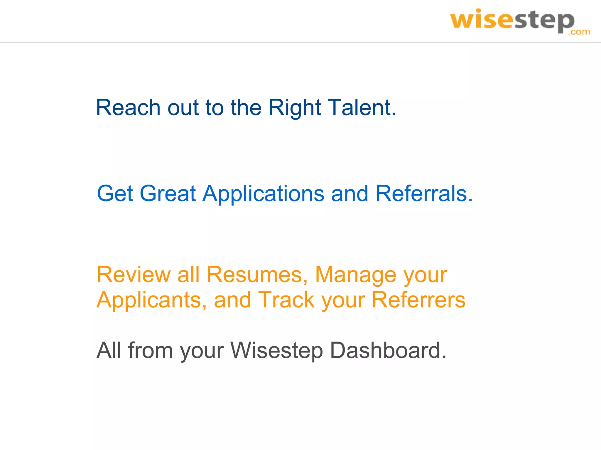 Reach out to the Right Talent.


Get Great Applications and Referrals.


Review all Resumes, Manage your
Applicants, and Track your Referrers

All from your Wisestep Dashboard.
 