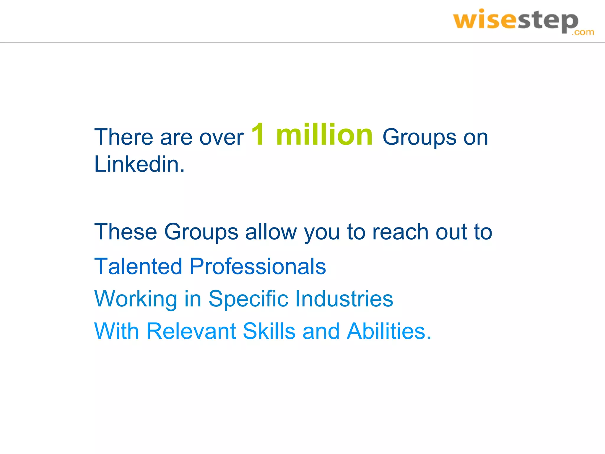 There are over 1   million Groups on
Linkedin.

These Groups allow you to reach out to
Talented Professionals
Working in Specific Industries
With Relevant Skills and Abilities.
 