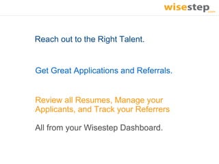 Reach out to the Right Talent.


Get Great Applications and Referrals.


Review all Resumes, Manage your
Applicants, and Track your Referrers

All from your Wisestep Dashboard.
 