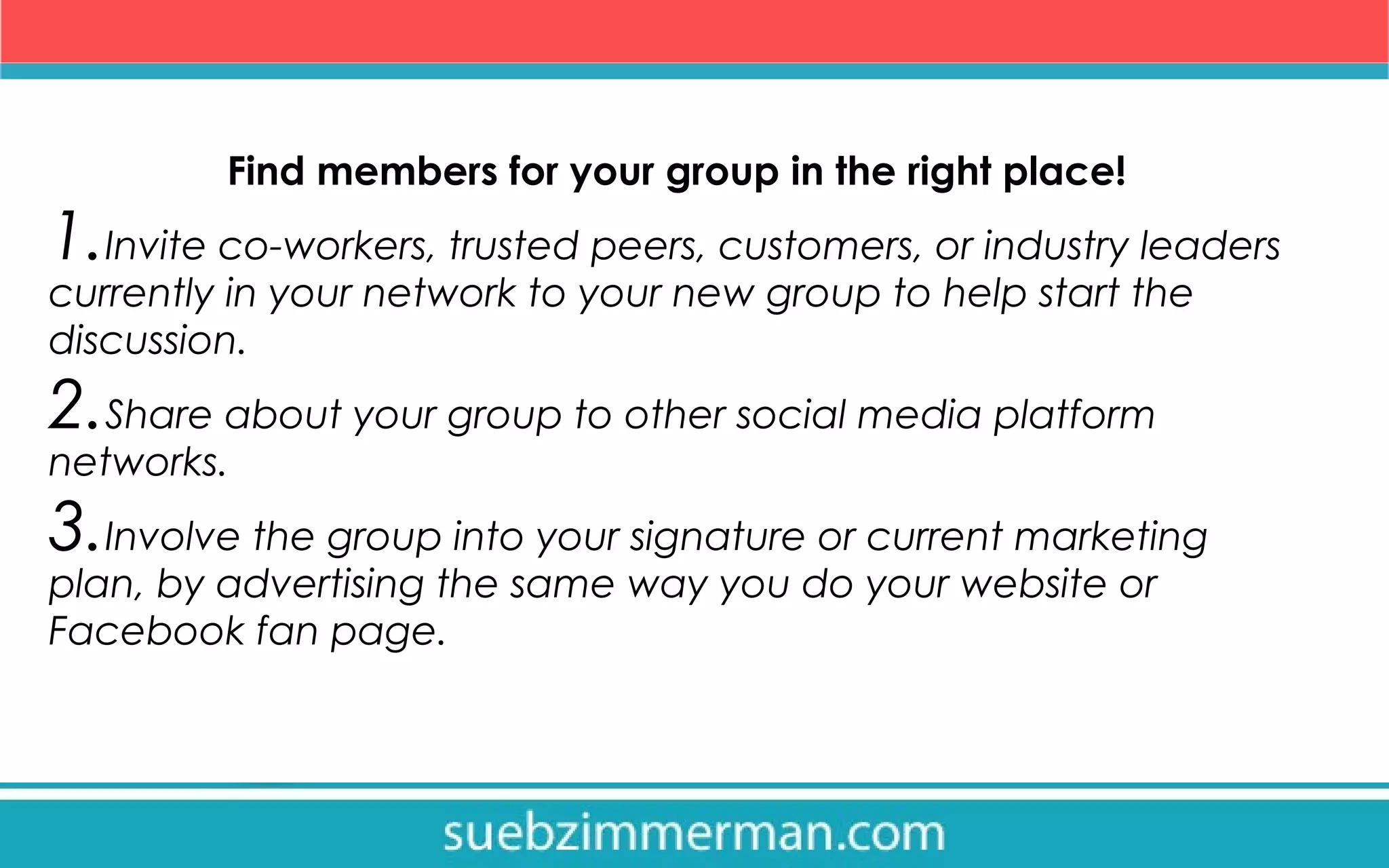 Find members for your group in the right place!
1.Invite co-workers, trusted peers, customers, or industry leaders
currently in your network to your new group to help start the
discussion.
2.Share about your group to other social media platform
networks.
3.Involve the group into your signature or current marketing
plan, by advertising the same way you do your website or
Facebook fan page.