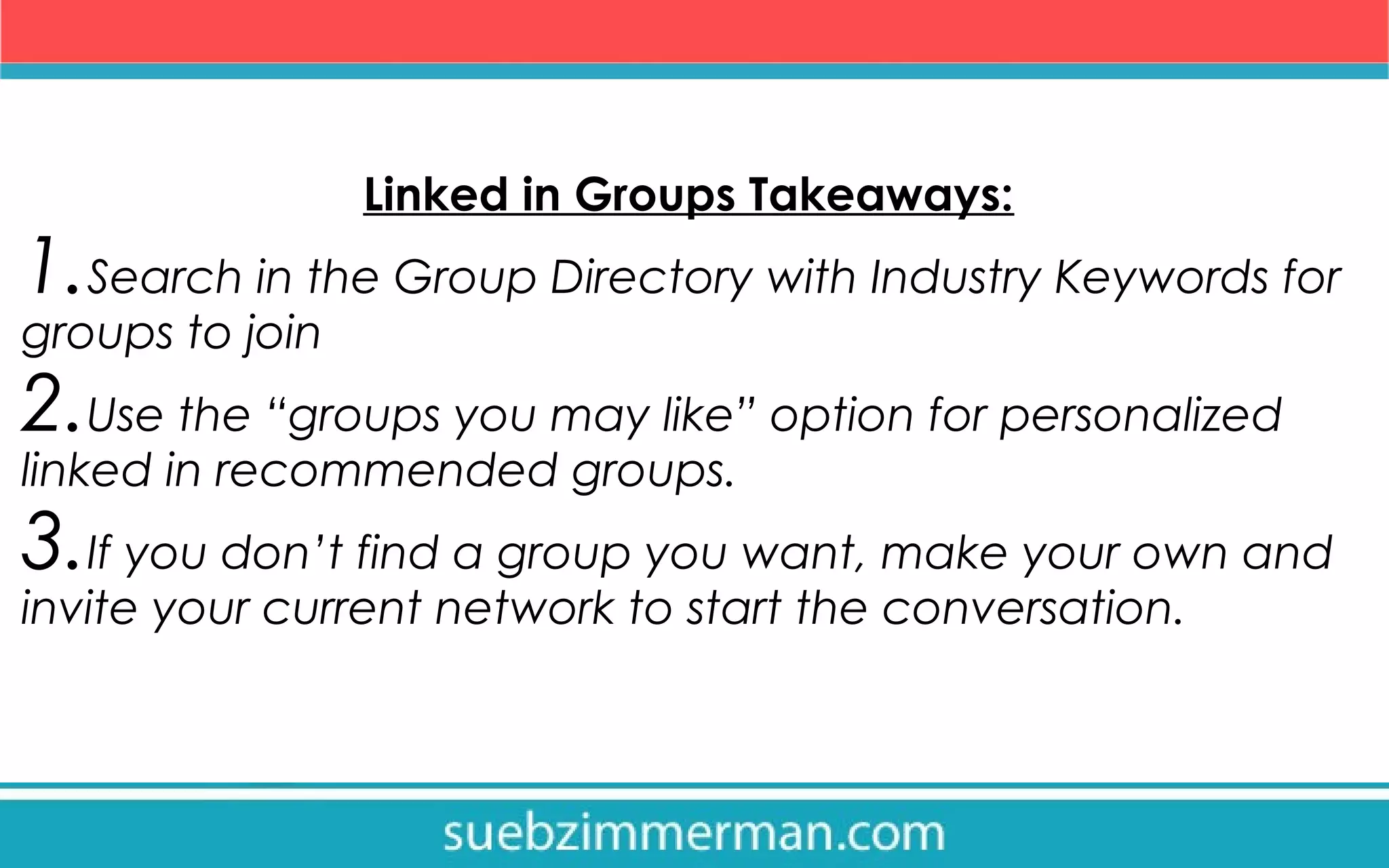 Linked in Groups Takeaways:
1.Search in the Group Directory with Industry Keywords for
groups to join
2.Use the “groups you may like” option for personalized
linked in recommended groups.
3.If you don’t find a group you want, make your own and
invite your current network to start the conversation.