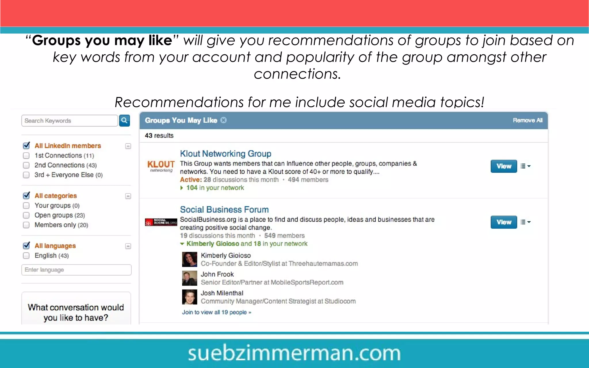 “Groups you may like” will give you recommendations of groups to join based on
key words from your account and popularity of the group amongst other
connections.
Recommendations for me include social media topics!