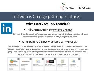 What Exactly Are They Changing?
• All Groups Are Now Private Groups
Our research has shown that professional conversations are most effective in a private trusted space,
so conversations in groups won't be visible until you've joined the group.
• All Groups Are Now Members-Only Groups
Joining a LinkedIn group now requires either an invitation or approval of your request. Our data has shown
that open groups have historically attracted a larger percentage of low-quality conversations. Members-only
groups have created significantly more participation and conversations than others (up to five times more),
indicating that members feel more confident contributing in these types of groups.
LinkedIn is Changing Group Features
 