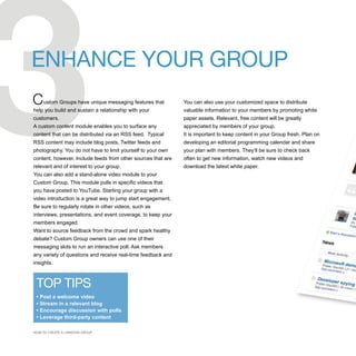 3
ENHANCE YOUR GROUP
C    ustom Groups have unique messaging features that
help you build and sustain a relationship with your
customers.
A custom content module enables you to surface any
content that can be distributed via an RSS feed. Typical
RSS content may include blog posts, Twitter feeds and
photography. You do not have to limit yourself to your own
content, however. Include feeds from other sources that are
relevant and of interest to your group.
You can also add a stand-alone video module to your
Custom Group. This module pulls in specific videos that
you have posted to YouTube. Starting your group with a
video introduction is a great way to jump start engagement.
Be sure to regularly rotate in other videos, such as
interviews, presentations, and event coverage, to keep your
members engaged.
                                                              You can also use your customized space to distribute
                                                              valuable information to your members by promoting white
                                                              paper assets. Relevant, free content will be greatly
                                                              appreciated by members of your group.
                                                              It is important to keep content in your Group fresh. Plan on
                                                              developing an editorial programming calendar and share
                                                              your plan with members. They’ll be sure to check back
                                                              often to get new information, watch new videos and
                                                              download the latest white paper.




Want to source feedback from the crowd and spark healthy
debate? Custom Group owners can use one of their
messaging slots to run an interactive poll. Ask members
any variety of questions and receive real-time feedback and
insights.



 TOP TIPS
 • Post a welcome video
 • Stream in a relevant blog
 • Encourage discussion with polls
 • Leverage third-party content

HOW TO CREATE A LINKEDIN GROUP
 
