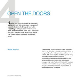4
OPEN THE DOORS
Now that your group is ready to go, it’s time to
get the word out. With hundreds of thousands of
groups in the LinkedIn Groups directory, it is
crucial for you to be proactive in making your
group more discoverable. Think about quality, not
quantity of members in the beginning to ensure
that you are building a valuable and focused
group.




Get the Word Out                                    The easiest way to build membership in your group is by
                                                    reaching out to those who already have a proven affinity for
                                                    using LinkedIn tools – that is, your target audience on
                                                    LinkedIn. With rich ad targeting capabilities, you can easily
                                                    and quickly raise awareness of your group.
                                                    Tap into your content team’s individual networks to start
                                                    spreading the word on LinkedIn. Use network status
                                                    messages on LinkedIn, Twitter, and Facebook to broadcast
                                                    interesting discussions from your group. Include links to
                                                    your group in email signature lines, on your website, in
                                                    offline advertising and in collateral.




HOW TO CREATE A LINKEDIN GROUP
 