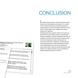 CONCLUSION
L   inkedIn Groups provide a unique and powerful way for
brands to join the professional conversation on LinkedIn.
Over 50 million influential and motivated members are
actively looking to connect and network with others around
topics of mutual interest, and marketers have a great
opportunity to help them.
By following the basic roadmap outlined in this guide, you
demonstrate to your audience that you’re serious about
building a substantive, long-term relationship with them. Be
prepared to invest time and resources and strike the right
note from the beginning. Create a well-thought out
community, whose topic is targeted to the right audience
and whose discussions are well moderated and curated.
Your thoughtful planning up front and commitment to
adding value will go a long way towards attracting the right
audience on LinkedIn and help you lay a foundation for
deeper relationships with your customers.




                                              CONCLUSION17
 