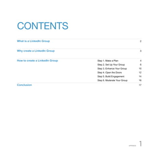 CONTENTS
What is a LinkedIn Group                                                  2



Why create a LinkedIn Group                                               3



How to create a LinkedIn Group   Step 1. Make a Plan                      4
                                 Step 2. Set Up Your Group                6
                                 Step 3. Enhance Your Group               10
                                 Step 4. Open the Doors                   12
                                 Step 5. Build Engagement                 14
                                 Step 6. Moderate Your Group              16

Conclusion                                                                17




                                                               APPENDIX   1
 